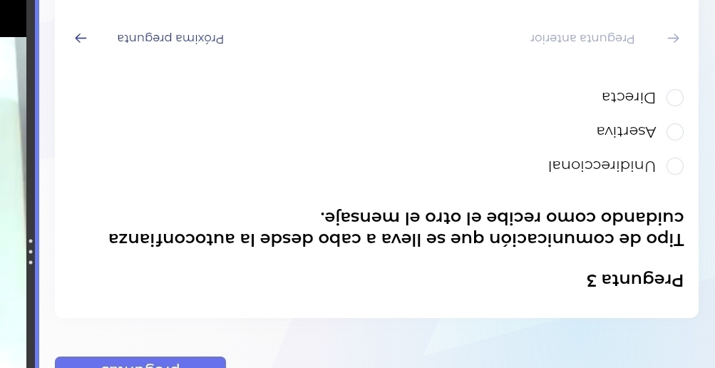 Pregunta 3
Tipo de comunicación que se Ileva a cabo desde la autoconfianza
cuidando como recibe el otro el mensaje.
Unidireccional
Asertiva
Directa
Pregunta anterior Próxima pregunta