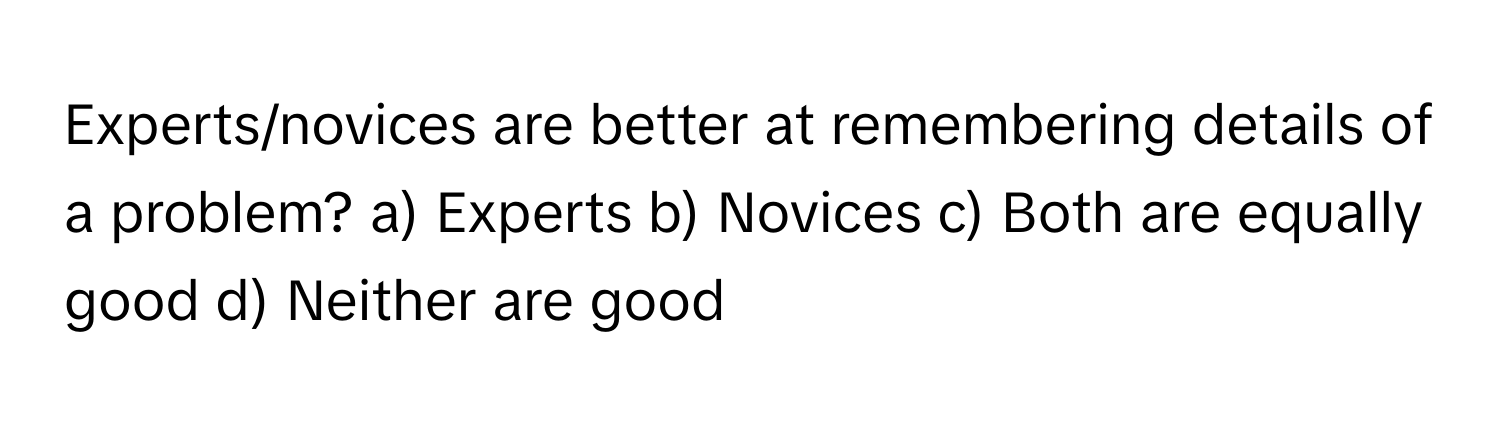 Experts/novices are better at remembering details of a problem?  a) Experts b) Novices c) Both are equally good d) Neither are good