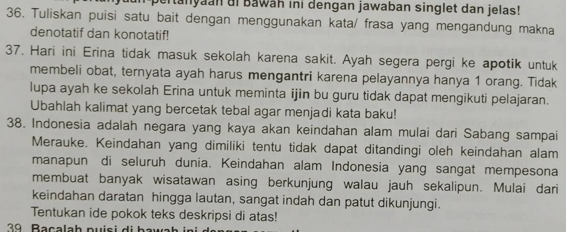 bertanyaan ai bawah ini dengan jawaban singlet dan jelas! 
36. Tuliskan puisi satu bait dengan menggunakan kata/ frasa yang mengandung makna 
denotatif dan konotatif! 
37. Hari ini Erina tidak masuk sekolah karena sakit. Ayah segera pergi ke apotik untuk 
membeli obat, ternyata ayah harus mengantri karena pelayannya hanya 1 orang. Tidak 
lupa ayah ke sekolah Erina untuk meminta ijin bu guru tidak dapat mengikuti pelajaran. 
Ubahlah kalimat yang bercetak tebal agar menjadi kata baku! 
38. Indonesia adalah negara yang kaya akan keindahan alam mulai dari Sabang sampai 
Merauke. Keindahan yang dimiliki tentu tidak dapat ditandingi oleh keindahan alam 
manapun di seluruh dunia. Keindahan alam Indonesia yang sangat mempesona 
membuat banyak wisatawan asing berkunjung walau jauh sekalipun. Mulai dari 
keindahan daratan hingga lautan, sangat indah dan patut dikunjungi. 
Tentukan ide pokok teks deskripsi di atas! 
39 Bacalah puisi di bawa