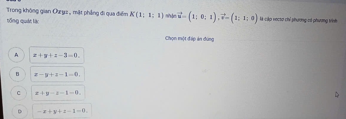 Trong không gian Oxyz, mặt phẳng đi qua điểm K(1;1;1) nhận vector u=(1;0;1), vector v=(1;1;0) là cặp vectơ chỉ phương có phương trình
tổng quát là:
Chọn một đáp án đúng
A x+y+z-3=0.
B x-y+z-1=0.
C x+y-z-1=0.
D -x+y+z-1=0.