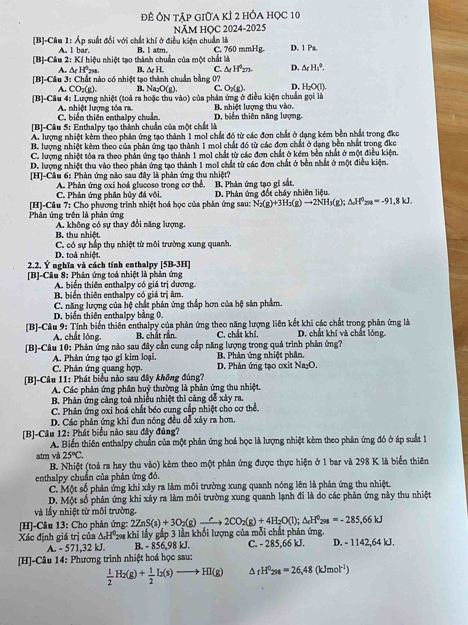 ĐÊ Ôn tập giữa kÌ 2 hóa học 10
NăM HỌC 2024-2025
[B]-Câu 1: Áp suất đối với chất khí ở điều kiện chuẩn là
A. 1 bar. B. 1 atm. C. 760 mmHg. D. 1 Pa.
[B]-Câu 2: Kí hiệu nhiệt tạo thành chuẩn của một chất là
A. △ _fH^0_2 298. B. △ _fH. C. △ _fH^0273. D. △ _fH_1^(0.
[B]-Câu 3: : Chất nào có nhiệt tạo thành chuẩn bằng 0?
A. CO_2)(g) B. Na_2O(g). C. O_2(g). D. H_2O(l
[B]-Câu 4: Lượng nhiệt (toả ra hoặc thu vào) của phản ứng ở điều kiện chuẩn gọi là
A. nhiệt lượng tỏa ra. B. nhiệt lượng thu vào.
C. biến thiên enthalpy chuẩn. D. biển thiên năng lượng.
[B]-Câu 5: Enthalpy tạo thành chuẩn của một chất là
A. lượng nhiệt kèm theo phản ứng tạo thành 1 mol chất đó từ các đơn chất ở dạng kém bền nhất trong đkc
B. lượng nhiệt kèm theo của phản ứng tạo thành 1 mol chất đó từ các đơn chất ở dạng bền nhất trong đkc
C. lượng nhiệt tỏa ra theo phản ứng tạo thành 1 mol chất từ các đơn chất ở kém bền nhất ở một điều kiện.
D. lượng nhiệt thu vào theo phản ứng tạo thành 1 mol chất từ các đơn chất ở bền nhất ở một điều kiện.
[H]-Câu 6: Phản ứng nào sau đây là phản ứng thu nhiệt?
A. Phản ứng oxi hoá glucoso trong cơ thể. B. Phản ứng tạo gỉ sắt.
C. Phản ứng phân hủy đá vôi.  D. Phản ứng đốt cháy nhiên liệu.
[H]-Câu 7: Cho phương trình nhiệt hoá học của phản ứng sau: N_2(g)+3H_2(g)to 2NH_3(g);△ _rH^0298=-91,8kJ.
Phản ứng trên là phản ứng
A. không có sự thay đổi năng lượng.
B. thu nhiệt.
C. có sự hấp thụ nhiệt từ môi trường xung quanh.
D. toả nhiệt.
2.2. Ý nghĩa và cách tính enthalpy [5B-3H]
[B]-Câu 8: Phản ứng toả nhiệt là phản ứng
A. biển thiên enthalpy có giá trị dương.
B. biến thiên enthalpy có giá trị âm.
C. năng lượng của hệ chất phản ứng thấp hơn của hệ sản phẩm.
D. biến thiên enthalpy bằng 0.
[B]-Câu 9: Tính biến thiên enthalpy của phản ứng theo năng lượng liên kết khi các chất trong phản ứng là
A. chất lỏng. B. chất rắn. C. chất khí. D. chất khí và chất lỏng.
[B]-Câu 10: Phản ứng nào sau đây cần cung cấp năng lượng trong quá trình phản ứng?
A. Phản ứng tạo gỉ kim loại.  B. Phản ứng nhiệt phân.
C. Phản ứng quang hợp. D. Phản ứng tạo oxit Na₂O.
[B]-Câu 11: Phát biểu nào sau đây không đúng?
A. Các phản ứng phân huỷ thường là phản ứng thu nhiệt.
B. Phản ứng càng toả nhiều nhiệt thì càng dễ xảy ra.
C. Phản ứng oxi hoá chất béo cung cấp nhiệt cho cơ thể.
D. Các phản ứng khi đun nóng đều dễ xảy ra hơn.
[B]-Câu 12: Phát biểu nào sau đây đúng?
A. Biến thiên enthalpy chuẩn của một phản ứng hoá học là lượng nhiệt kèm theo phản ứng đó ở áp suất 1
atm và 25^oC.
B. Nhiệt (toả ra hay thu vào) kèm theo một phản ứng được thực hiện ở 1 bar và 298 K là biến thiên
enthalpy chuần của phản ứng đó.
C. Một số phản ứng khi xảy ra làm môi trường xung quanh nóng lên là phản ứng thu nhiệt.
D. Một số phản ứng khi xảy ra làm môi trường xung quanh lạnh đi là do các phản ứng này thu nhiệt
và lấy nhiệt từ môi trường.
[H]-Câu 13: Cho phản ứng: 2ZnS(s)+3O_2(g)xrightarrow r2CO_2(g)+4H_2O(l);△ _rH^0298=-285,66kJ
Xác định giá trị của △ _rH^0 298 khi lấy gấp 3 lần khối lượng của mỗi chất phản ứng.
A. - 571,32 kJ. B. - 856,98 kJ. C. - 285,66 kJ. D. - 1142,64 kJ.
[H]-Câu 14: Phương trình nhiệt hoá học sau:
 1/2 H_2(g)+ 1/2 I_2(s)to HI(g) △ _fH^0_298=26,48(kJmol^(-1))
