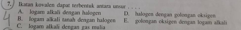 Ikatan kovalen dapat terbentuk antara unsur . . . .
A. logam alkali dengan halogen D. halogen dengan golongan oksigen
B. logam alkali tanah dengan halogen E. golongan oksigen dengan logam alkali
C. logam alkali dengan gas mulia