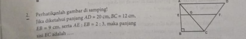 D
2. Perhatikanlah gambar di samping! 
Jika diketahui panjang AD=20cm, BC=12cm,
EB=9cm , serta AE : EB=2:3 , maka panjang 
sisi EC adalah …