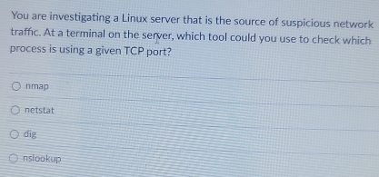 You are investigating a Linux server that is the source of suspicious network
traffic. At a terminal on the server, which tool could you use to check which
process is using a given TCP port?
nmap
netstat
dig
nslookup