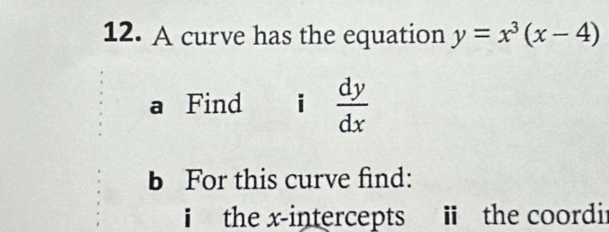 A curve has the equation y=x^3(x-4)
a Find i  dy/dx 
b For this curve find:
i the x-intercepts ii the coordir