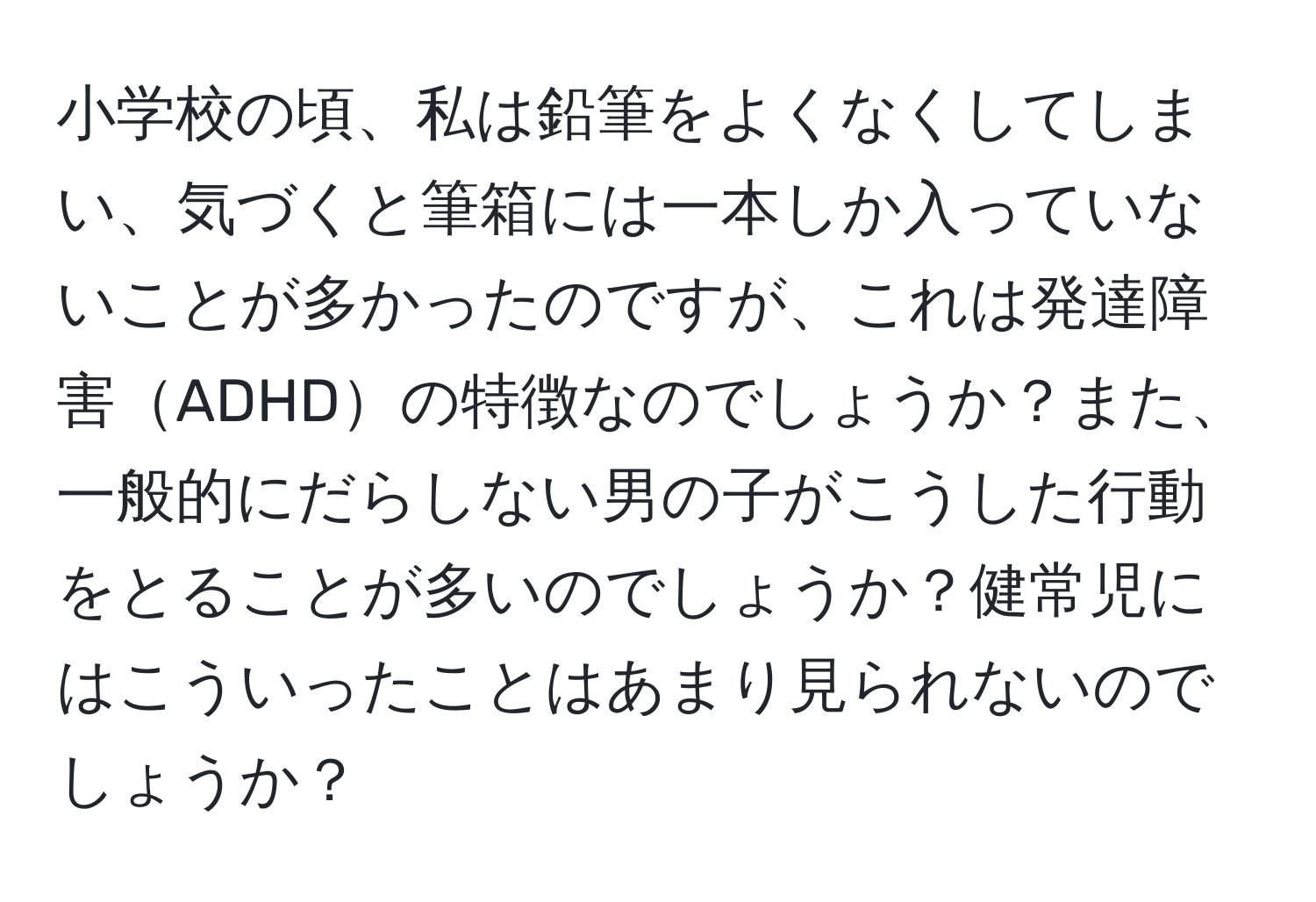 小学校の頃、私は鉛筆をよくなくしてしまい、気づくと筆箱には一本しか入っていないことが多かったのですが、これは発達障害ADHDの特徴なのでしょうか？また、一般的にだらしない男の子がこうした行動をとることが多いのでしょうか？健常児にはこういったことはあまり見られないのでしょうか？