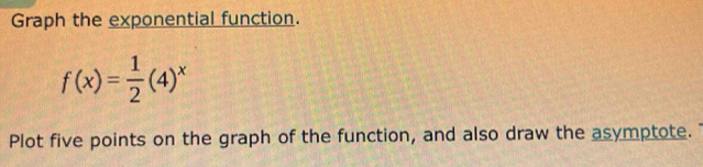 Graph the exponential function.
f(x)= 1/2 (4)^x
Plot five points on the graph of the function, and also draw the asymptote.