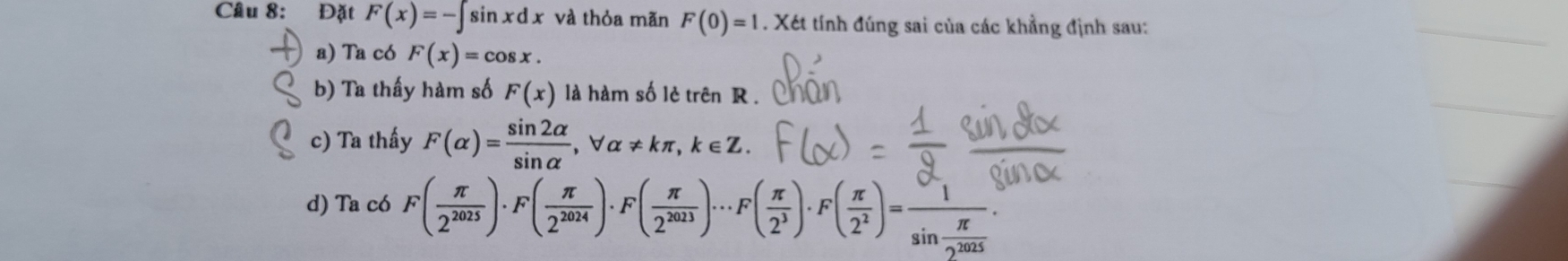 Đặt F(x)=-∈t sin xdx và thỏa mãn F(0)=1. Xét tính đúng sai của các khẳng định sau:
a) Ta có F(x)=cos x.
b) Ta thấy hàm số F(x) là hàm số lè trên R.
c) Ta thấy F(alpha )= sin 2alpha /sin alpha  , forall alpha != kπ , k∈ Z.
d) Ta có F( π /2^(2025) )· F( π /2^(2024) )· F( π /2^(2023) )·s F( π /2^3 )· F( π /2^2 )=frac 1sin  π /2^(2025) .