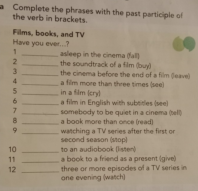 a Complete the phrases with the past participle of 
the verb in brackets. 
Films, books, and TV 
Have you ever...? 
1 
_asleep in the cinema (fall) 
2 _the soundtrack of a film (buy) 
3 _the cinema before the end of a film (leave) 
4 _a film more than three times (see) 
5 _in a film (cry) 
_6 
a film in English with subtitles (see) 
_7 
somebody to be quiet in a cinema (tell) 
8 _a book more than once (read) 
9 _watching a TV series after the first or 
second season (stop) 
10 _to an audiobook (listen) 
11 _a book to a friend as a present (give) 
12 _three or more episodes of a TV series in 
one evening (watch)