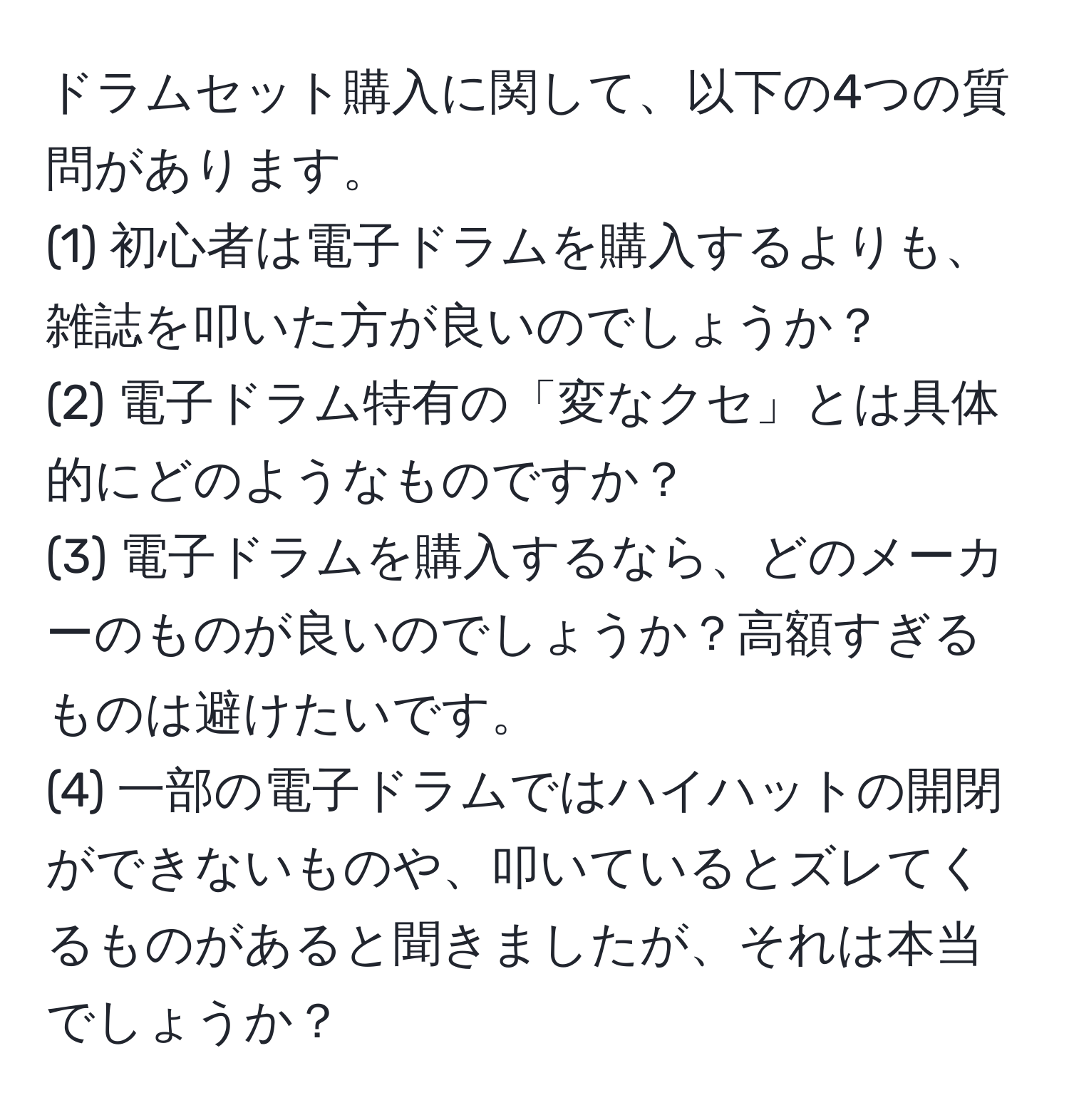 ドラムセット購入に関して、以下の4つの質問があります。  
(1) 初心者は電子ドラムを購入するよりも、雑誌を叩いた方が良いのでしょうか？  
(2) 電子ドラム特有の「変なクセ」とは具体的にどのようなものですか？  
(3) 電子ドラムを購入するなら、どのメーカーのものが良いのでしょうか？高額すぎるものは避けたいです。  
(4) 一部の電子ドラムではハイハットの開閉ができないものや、叩いているとズレてくるものがあると聞きましたが、それは本当でしょうか？