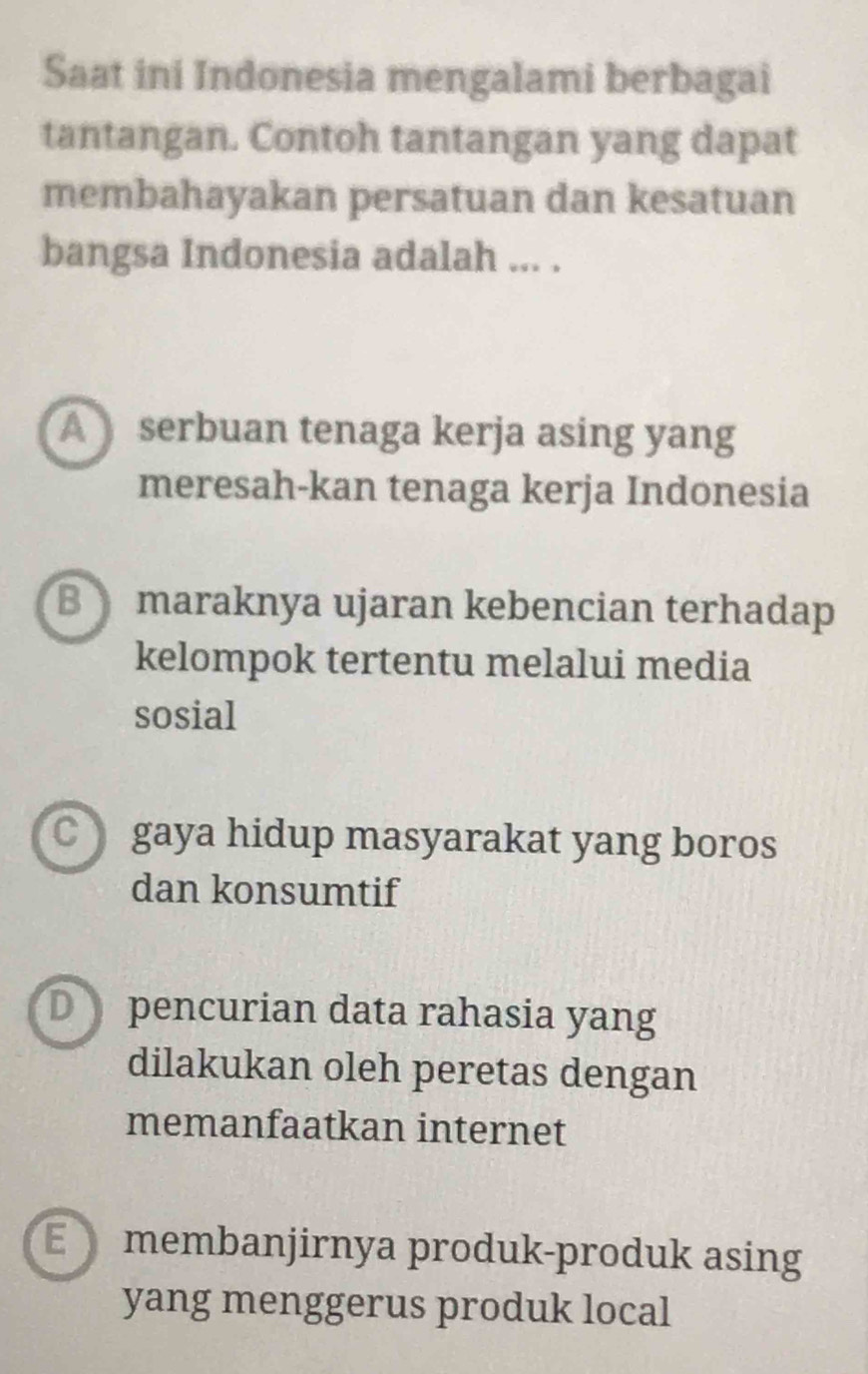 Saat ini Indonesia mengalami berbagai
tantangan. Contoh tantangan yang dapat
membahayakan persatuan dan kesatuan
bangsa Indonesia adalah ... .
A serbuan tenaga kerja asing yang
meresah-kan tenaga kerja Indonesia
B maraknya ujaran kebencian terhadap
kelompok tertentu melalui media
sosial
gaya hidup masyarakat yang boros
dan konsumtif
D pencurian data rahasia yang
dilakukan oleh peretas dengan
memanfaatkan internet
membanjirnya produk-produk asing
yang menggerus produk local