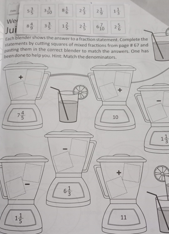 Date 5 3/5  3 3/10  8 1/6  2 2/3  2 1/9  1 1/3 
We 
Jui 8 4/9  3 3/5  1 2/5  2 1/5  6 7/10  2 5/6 
Each blender shows the answer to a fraction statement. Complete the 
statements by cutting squares of mixed fractions from page # 67 and 
pasting them in the correct blender to match the answers. One has 
been done to help you. Hint: Match the denominators. 
+ 
+
7 4/5 
10
1 1/3 
+
6 1/3 
1 1/5 
11