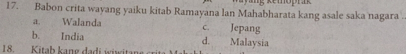 ng Kemoprak
17. Babon crita wayang yaiku kitab Ramayana lan Mahabharata kang asale saka nagara .
a. Walanda c. Jepang
b. India d. Malaysia
18. Kitab kang dadi wiwitan