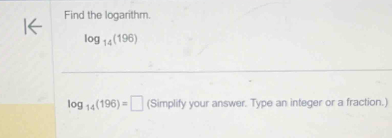 Find the logarithm.
log _14(196)
log _14(196)=□ (Simplify your answer. Type an integer or a fraction.)