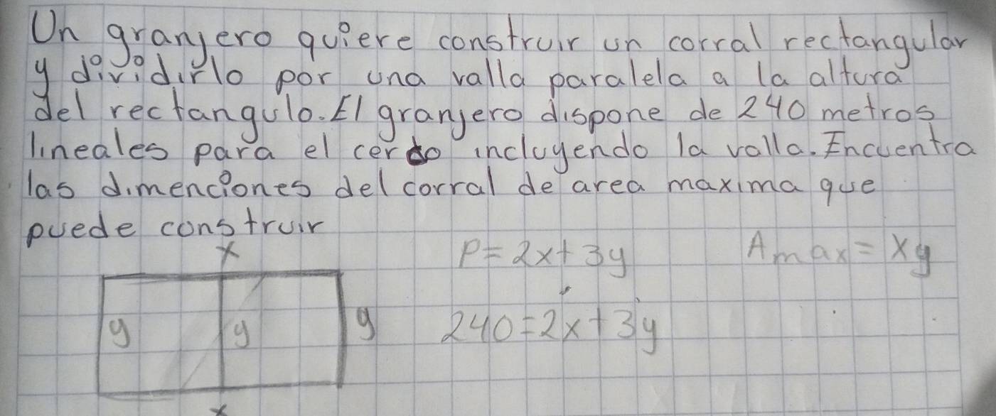 On granjero quiere construir on corral rectangular
y divid No por una valla paralela a la alturd
del rectangulo. EI granjero dispone de 240 metros
lineales para el cerdo incluyendo la volla. Encuentro
las dimenciones delcorral de area maxima gue
puede construir
p=2x+3y
A_max=Xy
240=2x+3y