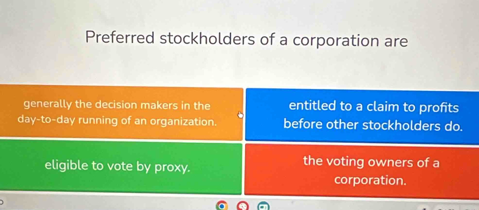 Preferred stockholders of a corporation are 
generally the decision makers in the entitled to a claim to profits 
day-to-day running of an organization. before other stockholders do. 
eligible to vote by proxy. 
the voting owners of a 
corporation.