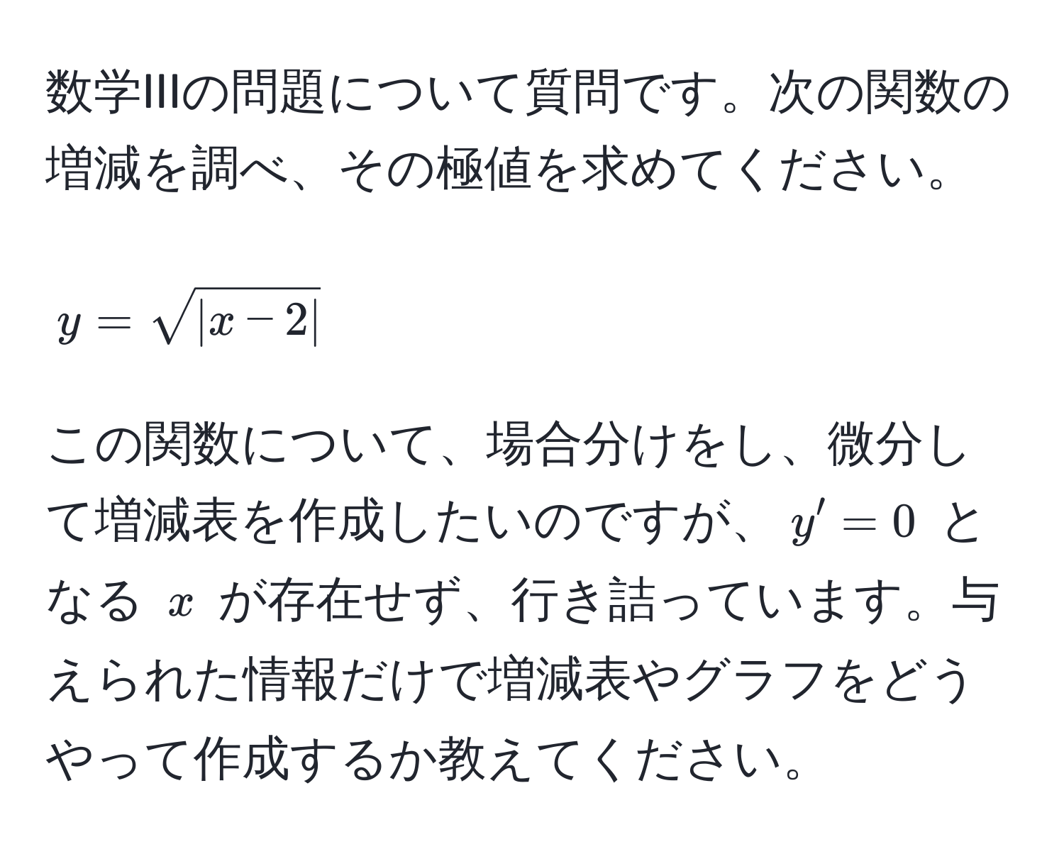 数学IIIの問題について質問です。次の関数の増減を調べ、その極値を求めてください。  
$$y = sqrt(|x-2|)$$  
この関数について、場合分けをし、微分して増減表を作成したいのですが、$y' = 0$ となる $x$ が存在せず、行き詰っています。与えられた情報だけで増減表やグラフをどうやって作成するか教えてください。