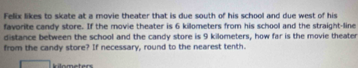 Felix likes to skate at a movie theater that is due south of his school and due west of his 
favorite candy store. If the movie theater is 6 kilometers from his school and the straight-line 
distance between the school and the candy store is 9 kilometers, how far is the movie theater 
from the candy store? If necessary, round to the nearest tenth.
kilometers