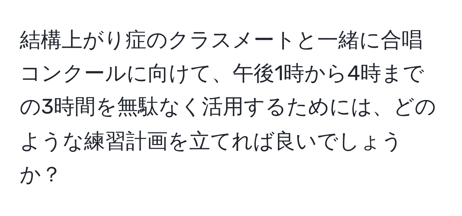 結構上がり症のクラスメートと一緒に合唱コンクールに向けて、午後1時から4時までの3時間を無駄なく活用するためには、どのような練習計画を立てれば良いでしょうか？