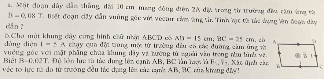 Một đoạn dây dẫn thẳng, dài 10 cm mang dòng điện 2A đặt trong từ trường đều cảm ứng từ
B=0,08T. Biết đoạn dây dẫn vuông góc với vector cảm ứng từ. Tính lực từ tác dụng lên đoạn dây
dẫn ?
b.Cho một khung dây cứng hình chữ nhật ABCD có AB=15cm;BC=25cm , có
dòng điện I=5A chạy qua đặt trong một từ trường đều có các đường cảm ứng từ
vuông góc với mặt phăng chứa khung dây và hướng từ ngoài vào trong như hình vẽ.
Biết B=0,02T T. Độ lớn lực từ tác dụng lên cạnh AB, BC lần lượt là F_1,F_2. Xác định các
véc tơ lực từ do từ trường đều tác dụng lên các cạnh AB, BC của khung dây?