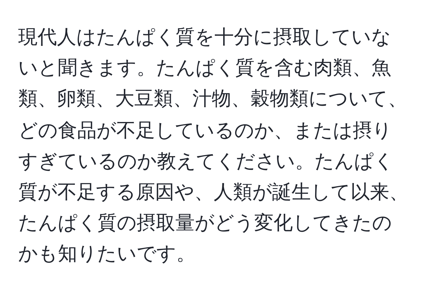 現代人はたんぱく質を十分に摂取していないと聞きます。たんぱく質を含む肉類、魚類、卵類、大豆類、汁物、穀物類について、どの食品が不足しているのか、または摂りすぎているのか教えてください。たんぱく質が不足する原因や、人類が誕生して以来、たんぱく質の摂取量がどう変化してきたのかも知りたいです。