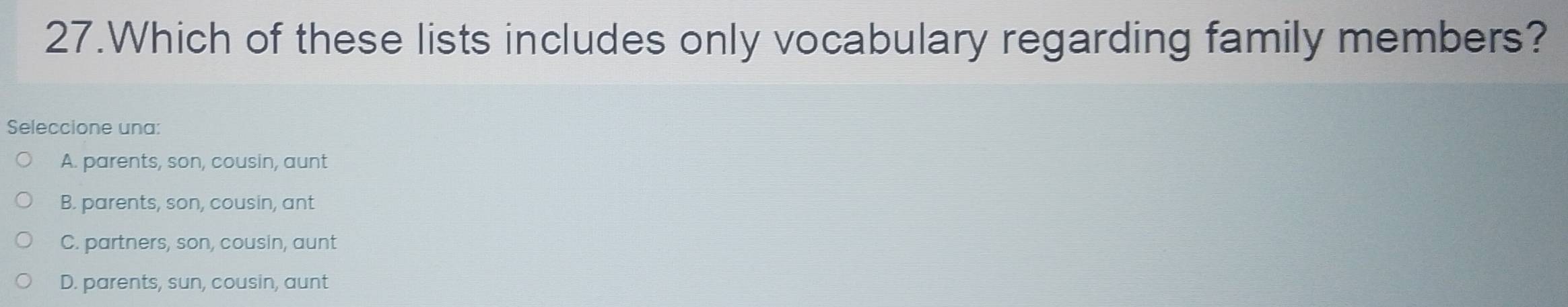 Which of these lists includes only vocabulary regarding family members?
Seleccione una:
A. parents, son, cousin, aunt
B. parents, son, cousin, ant
C. partners, son, cousin, aunt
D. parents, sun, cousin, aunt