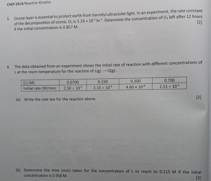 CHEF 0314/Reaction Kinetics
5 Ozone layer is essential to protect earth from harmful ultraviolet light. In an experiment, the rate constant
of the decomposition of ozone, O_3 is 3.24* 10^(-3)hr^(-1). Determine the concentration of O_3 left after 12 hours
[2]
if the initial concentration is 0.857 M.
6 The data obtained from an experiment shows the initial rate of reaction with different concentrations of
L at the room temperature for the reaction of L(g)to Q(g).
(a) Write the rate law for the reaction above. [2]
(b) Determine the time (min) taken for the concentration of L to reach to 0.115 M if the initial
concentration is 0.958 M.
[3]