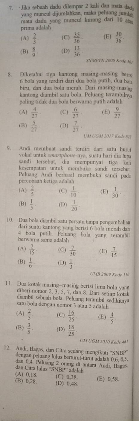 ·Jika sebuah dadu dilempar 2 kali dan mata dad
yang muncul dijumlahkan, maka peluang jumlah
mata dadu yang muncul kurang dari 10 a
prima adalah
(A)  2/3  (C)  35/36 . (E)  30/36 .
(B)  8/9 . (D)  13/36 .
SNMPTN 2008 Kode 301
8. Diketahui tiga kantong masing-masing beris
6 bola yang terdiri dari dua bola putih, dua bola
biru, dan dua bola merah. Dari masing-masing
kantong diambil satu bola. Peluang terambilnya
paling tidak dua bola berwarna putih adalah
(A)  4/27  (C)  6/27 . (E)  9/27 .
(B)  5/27  (D)  7/27 .
UM UGM 2017 Kode 823
9. Andi membuat sandi terdiri dari satu huruf
vokal untuk smartphone-nya, suatu hari dia lupa
sandi tersebut, dia mempunyai tiga kali
kesempatan untuk membuka sandi tersebut.
Peluang Andi berhasil membuka sandi pada
percobaan ketiga adalah
(A)  2/5 . (C)  1/10 . (E)  1/30 .
(B)  1/5 . (D)  1/20 .
10. Dua bola diambil satu persatu tanpa pengembalian
dari suatu kantong yang berisi 6 bola merah dan
4 bola putih. Peluang bola yang terambil
berwarna sama adalah
(A)  2/15  (C)  7/30 . (E)  7/15 .
(B)  1/6 . (D)  1/3 .
UMB 2009 Kode 110
11. Dua kotak masing-masing berisi lima bola yang
diberi nomor 2, 3, 5, 7, dan 8. Dari setiap kotak
diambil sebuah bola. Peluang terambil sedikitnya
satu bola dengan nomor 3 atau 5 adalah
(A)  2/5  (C)  16/25 . (E)  4/5 .
(B)  3/5 ·  (D)  18/25 
UM UGM 2010 Kode 46l
12. Andi, Bagas, dan Citra sedang mengikuti “SNBP”
dengan peluang lulus berturut-turut adalah 0,6, 0,5.
dan 0,4. Peluang 2 orang di antara Andi, Bagas
dan Citra lulus 'SNB1 BP adalah
(A) 0,18. (C) 0,38. (E) 0,58.
(B) 0,28. (D) 0,48.