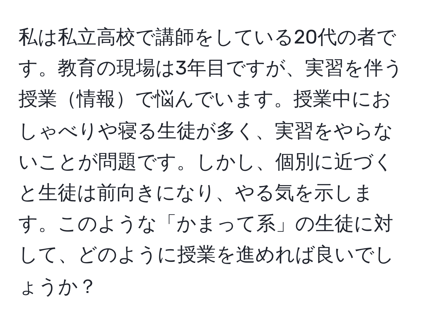 私は私立高校で講師をしている20代の者です。教育の現場は3年目ですが、実習を伴う授業情報で悩んでいます。授業中におしゃべりや寝る生徒が多く、実習をやらないことが問題です。しかし、個別に近づくと生徒は前向きになり、やる気を示します。このような「かまって系」の生徒に対して、どのように授業を進めれば良いでしょうか？