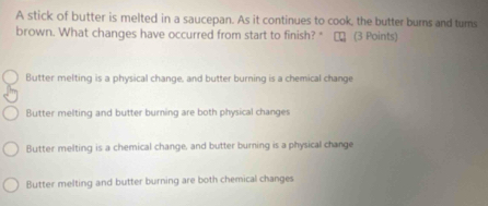A stick of butter is melted in a saucepan. As it continues to cook, the butter burns and turs
brown. What changes have occurred from start to finish? * □ (3 Points)
Butter melting is a physical change, and butter burning is a chemical change
Butter melting and butter burning are both physical changes
Butter melting is a chemical change, and butter burning is a physical change
Butter melting and butter burning are both chemical changes