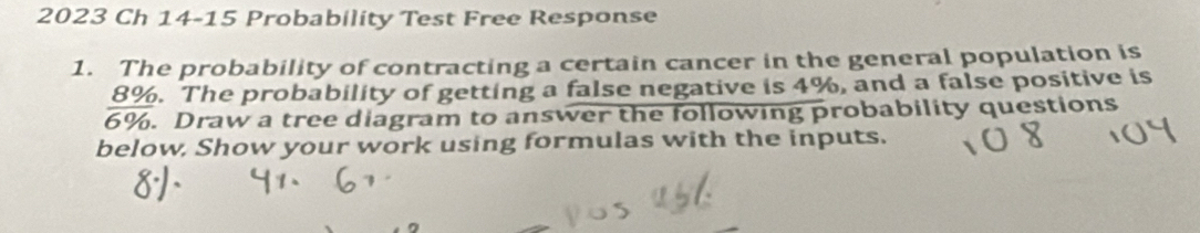 2023 Ch 14-15 Probability Test Free Response 
1. The probability of contracting a certain cancer in the general population is
8%. The probability of getting a false negative is 4%, and a false positive is
6%. Draw a tree diagram to answer the following probability questions 
below, Show your work using formulas with the inputs.