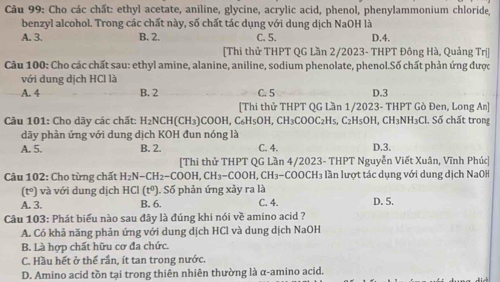 Cho các chất: ethyl acetate, aniline, glycine, acrylic acid, phenol, phenylammonium chloride,
benzyl alcohol. Trong các chất này, số chất tác dụng với dung dịch NaOH là
A. 3. B. 2. C. 5. D.4.
[Thi thử THPT QG Lần 2/2023- THPT Đông Hà, Quảng Trị]
Câu 100: Cho các chất sau: ethyl amine, alanine, aniline, sodium phenolate, phenol.Số chất phản ứng được
với dung dịch HCl là
A. 4 B. 2 C. 5 D.3
[Thi thử THPT QG Lần 1/2023- THPT Gò Đen, Long An]
Câu 101: Cho dãy các chất: H_2NCH(CH_3) COOH, C_6H_5OH,CH_3COOC_2H_5,C_2H 3OH, CH₃NH₃Cl. Số chất trong
dãy phản ứng với dung dịch KOH đun nóng là
A. 5. B. 2. C. 4. D.3.
[Thi thử THPT QG Lần 4/2023- THPT Nguyễn Viết Xuân, Vĩnh Phúc]
*  Câu 102: Cho từng chất H_2N-CH_2-COOH,CH_3-COOH H. CH_3-COOCH là lần lượt tác dụng với dung dịch NaOH
(tº) và với dung dịch HCI(t° ). Số phản ứng xảy ra là
A. 3. B. 6. C. 4. D. 5.
Câu 103: Phát biểu nào sau đây là đúng khi nói về amino acid ?
A. Có khả năng phản ứng với dung dịch HCl và dung dịch NaOH
B. Là hợp chất hữu cơ đa chức.
C. Hầu hết ở thể rần, ít tan trong nước.
D. Amino acid tồn tại trong thiên nhiên thường là α-amino acid.