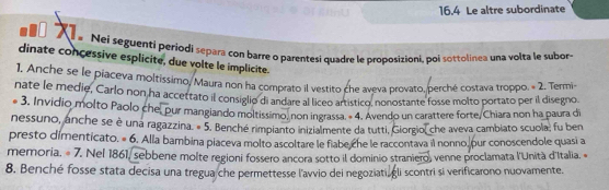 16.4 Le altre subordinate 
e Nei seguenti periodi separa con barre o parentesi quadre le proposizioni, poi sottolinea una volta le subor- 
dinate concessive esplicite, due volte le implicite. 
1, Anche se le piaceva moltissimo, Maura non ha comprato il vestito che aveva provato, perché costava troppo. = 2. Termi 
nate le medie, Carlo non ha accettato il consiglio di andare al liceo artístico, nonostante fosse molto portato per il disegno. 
3. Invidio molto Paolo che, pur mangiando moltissimo, non ingrassa. « 4. Avendo un carattere forte/Chiara non ha paura di 
nessuno, anche se è una ragazzina. « 5. Benché rimpianto inizialmente da tutti, Glorgio, che aveva cambiato scuola; fu ben 
presto dímenticato. = 6 p. Alla bambina píaceva molto ascoltare le fiabe che le raccontava il nonno, pur conoscendole quasi a 
memoria. « 7. Nel 1861, sebbene molte regioni fossero ancora sotto il dominio straniero, venne proclamata l'Unità d'Italia. « 
8. Benché fosse stata decisa una tregua che permettesse l'avvio dei negoziati, gli scontri si verificarono nuovamente.