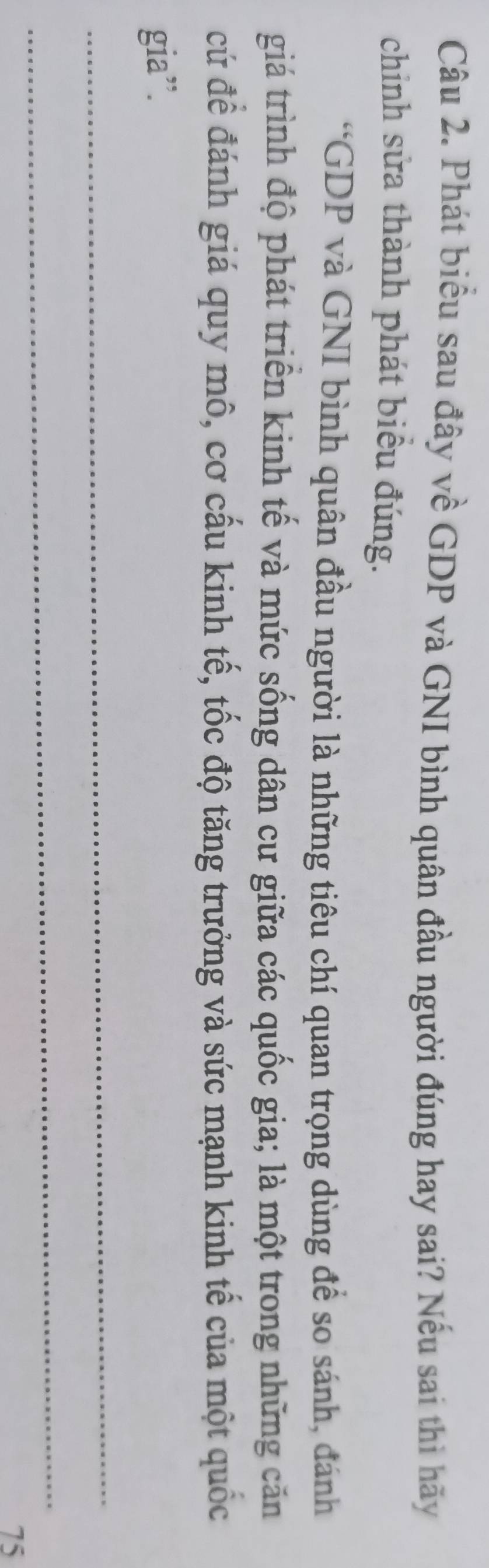 Phát biểu sau đây về GDP và GNI bình quân đầu người đúng hay sai? Nếu sai thì hãy 
chinh sửa thành phát biểu đúng. 
“GDP và GNI bình quân đầu người là những tiêu chí quan trọng dùng để so sánh, đánh 
giá trình độ phát triển kinh tế và mức sống dân cư giữa các quốc gia; là một trong những căn 
cứ để đánh giá quy mô, cơ cấu kinh tế, tốc độ tăng trưởng và sức mạnh kinh tế của một quốc 
gia”. 
_ 
_
75