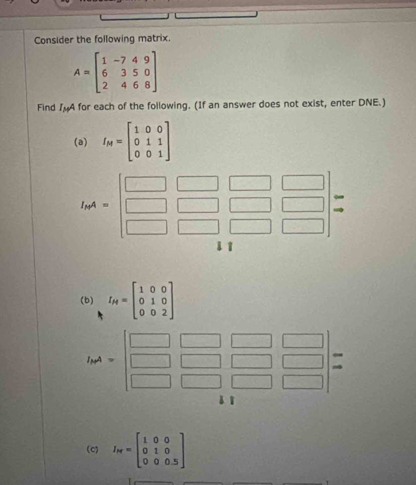 Consider the following matrix.
A=beginbmatrix 1&-7&4&9 6&3&5&0 2&4&6&8endbmatrix
Find I_MA for each of the following. (If an answer does not exist, enter DNE.)
(a) I_M=beginbmatrix 1&0&0 0&1&1 0&0&1endbmatrix
(b) I_H=beginbmatrix 1&0&0 0&1&0 0&0&2endbmatrix
hA=beginbmatrix □ &□ &□ &□  □ &□ &□ &□  □ &□ &□ &□ endbmatrix =
(c) I_N=beginbmatrix 1&0&0 0&1&0 0&0&0.5endbmatrix