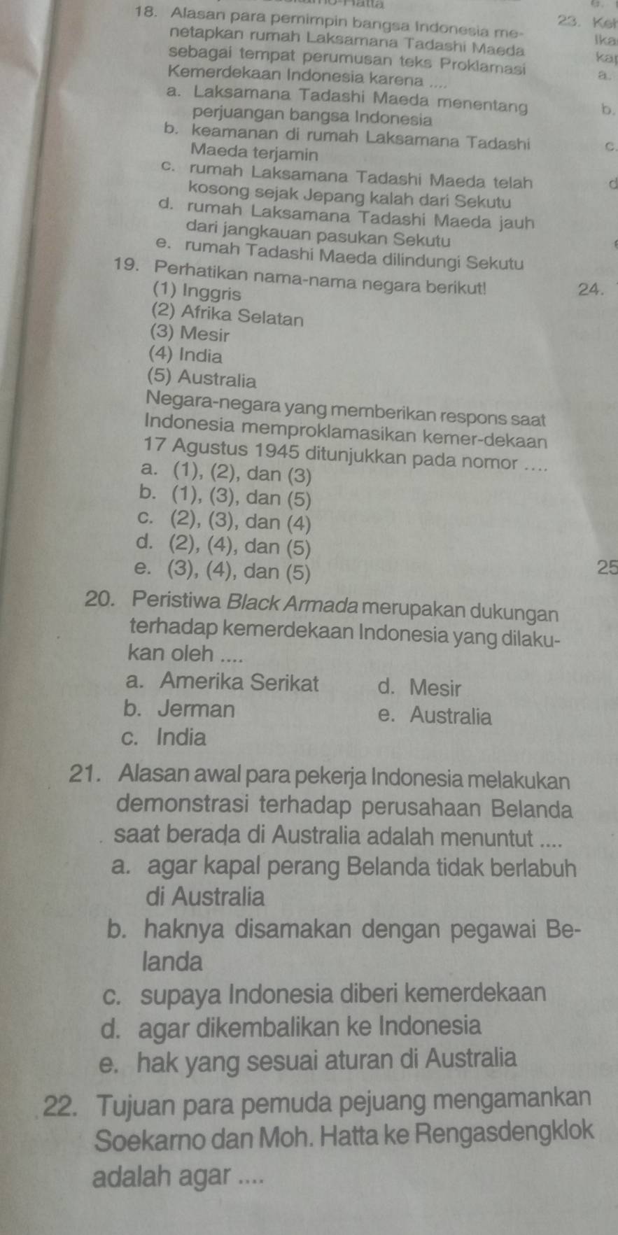 Ket
18. Alasan para pemimpin bangsa Indonesia me- Ika
netapkan rumah Laksamana Tadashi Maeda
sebagai tempat perumusan teks Proklamasi kap
Kemerdekaan Indonesia karena ....
a.
a. Laksamana Tadashi Maeda menentang b.
perjuangan bangsa Indonesia
b. keamanan di rumah Laksamana Tadashi
C.
Maeda terjamin
c. rumah Laksamana Tadashi Maeda telah
d
kosong sejak Jepang kalah dari Sekutu
d. rumah Laksamana Tadashi Maeda jauh
dari jangkauan pasukan Sekutu
e. rumah Tadashi Maeda dilindungi Sekutu
19. Perhatikan nama-nama negara berikut!
(1) Inggris
24.
(2) Afrika Selatan
(3) Mesir
(4) India
(5) Australia
Negara-negara yang memberikan respons saat
Indonesia memproklamasikan kemer-dekaan
17 Agustus 1945 ditunjukkan pada nomor ....
a. (1), (2), dan (3)
b. (1), (3), dan (5)
c. (2), (3), dan (4)
d. (2), (4), dan (5)
e. (3), (4), dan (5)
25
20. Peristiwa Black Armada merupakan dukungan
terhadap kemerdekaan Indonesia yang dilaku-
kan oleh ....
a. Amerika Serikat d. Mesir
b. Jerman e. Australia
c. India
21. Alasan awal para pekerja Indonesia melakukan
demonstrasi terhadap perusahaan Belanda
saat berada di Australia adalah menuntut ....
a. agar kapal perang Belanda tidak berlabuh
di Australia
b. haknya disamakan dengan pegawai Be-
landa
c. supaya Indonesia diberi kemerdekaan
d. agar dikembalikan ke Indonesia
e. hak yang sesuai aturan di Australia
22. Tujuan para pemuda pejuang mengamankan
Soekarno dan Moh. Hatta ke Rengasdengklok
adalah agar ....