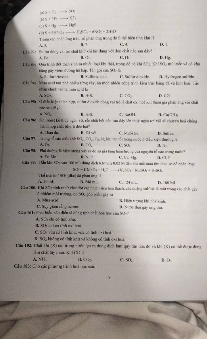 (a) S+O_2- SO_2
(b) S+3F_2 - SF_6
(c) S+Hg HgS
(d) S+6HNO_3 H_2SO_4+6NO_2+2H_2O
Trong các phản ứng trên, số phản ứng trong đó S thể hiện tính khử là
A. 3. B. 2. C. 4. D. 1.
Câu 92: Sulfur đồng vai trò chất khử khi tác dụng với đơn chất nào sau đây?
A. Fe. B. O_2 C. H₂. D. Hg.
Câu 93: Quá trình đốt than sinh ra nhiều loại khí thái, trong đó có khí SO 2. Khí SO_2 mùi xốc và có khả
năng gây viêm đường hô hấp. Tên gọi của SO₂ là
A. Sulfur trioxide. B. Sulfuric acid. C. Sulfur dioxide. D. Hydrogen sulfide.
* Câu 94:  Mưa acid tàn phá nhiều rừng cây, ăn mòn nhiều công trình kiến trúc bằng đá và kim loại. Tác
nhân chính tạo ra mưa acid là
A. SO_2. B. H₂S. C. CO_2. D. CO.
Câu 95: Ở điều kiện thích hợp, sulfur dioxide đóng vai trò là chất oxi hoá khi tham gia phản ứng với chất
nào sau đây?
A. NO_2. B. H₂S. C. NaOH. D. Ca(OH)_2.
Câu 96: Khi nhiệt kế thuỷ ngân vỡ, rắc chất bột nào sau đây lên thuỷ ngân rơi vãi sẽ chuyển hoá chúng
thành hợp chất bền, ít độc hại?
A. Than đá. B. Đá vôi. C. Muối ăn. D. Sulfur.
Câu 97: Trong số các chất khí: SO_2,CO_2,O_2,N_2 khí tan tốt trong nước ở điều kiện thường là
A. O_2. B. CO_2. C. SO_2. D. N_2.
Câu 98: Phú dưỡng là hiện tượng xảy ra do sự gia tăng hàm lượng của nguyên tố nào trong nước?
A. Fe,Mn. B. N, P. C. Ca,Mg. D. Cl, F.
Câu 99: Dẫn khí SO_2 vào 100 mL dung dịch KMnO₄ 0,02 M đến khi mất màu tím theo sơ đồ phản ứng:
SO_2+KMnO_4+H_2O K _2SO_4+MnSO_4+H_2SO_4
Thể tích khí SO_2(dkc) đã phản ứng là
A. 50 mL. B. 248 mL. C. 124 mL. D. 100 Ml.
Câu 100: Khí SO2 sinh ra từ việc đốt các nhiên liệu hoá thạch, các quặng sulfide là một trong các chất gây
ô nhiễm môi trường, do SO_2 góp phần gây ra
A. Mưa acid. B. Hiện tượng khí nhà kính.
C. Suy giâm tầng ozone. D. Nước thải gây ung thư.
Câu 101: Phát biểu nào diễn tả đúng tính chất hoá học của SO_2 ?
A. SO 2 chỉ có tính khử.
B. SO₂ chỉ có tính oxi hoá.
C. SO 2 vừa có tính khử, vừa có tính oxi hoá.
D. SO 2 không có tính khử và không có tính oxi hoá.
Câu 102: Chất khi(X) O tan trong nước tạo ra dung dịch làm quỳ tím hóa đỏ và khí (X) có thể được dùng
làm chất tầy màu. Khí (X) là
A. NH₃. B. CO_2. C. SO_2. D. O_3
Câu 103: Cho các phương trình hoá học sau:
9