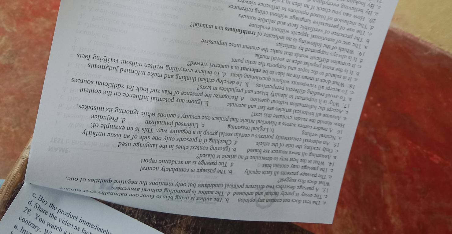 Liquos
e ψɔ1м nο 82
bey se oəp!∧ əψ əप .
¡ə1!рэиrиц ₄эηроɪd əψ Áng
a. The text does not contain any opinion b. The author is using bias to favor one nationality over anothe
c. The essay is purely factual and unbiased d. The author is promoting cultural awareness
13. A passage describes two different political candidates but only mentions the negative qualities of one.
What does this suggest?
a. The passage presents all facts equally b. The passage is completely neutral
c. The passage may contain bias d. The passage is an academic report
14. What is the best way to determine if an article is biased?
a. Assuming all news sources are biased b. Ignoring context clues in the language used
c. Only reading the title of the article d. Checking if it presents only one side of an issue unfairly
a. Neutral writing
15 An editorial consistently portrays a certain social group in a negative way. This is an example of:
b. Logical reasoning c. Unbiased journalism d. Prejudice
How should the reader evaluate this text?
16. A reader comes across a historical article that praises one country's actions while ignoring its mistakes.
a. Assume all historical articles are fair and accurate b. Ignore any potential influence on the content
c Accept the information without question d. Recognize the presence of bias and look for additional sources
17. Why is it important to identify biases and prejudices in texts?
a. To avoid reading different perspectives b. To develop critical thinking and make informed judgments
c. To accept all viewpoints without questioning them d. To believe everything written without verifying facts
18. What does it mean for an idea to be relevant in a material viewed?
a. It is related to the topic and supports the main point
b. It is the most popular idea in social media
c. It contains difficult words that make the content more impressive
d. It is always supported by statistics
19. Which of the following is an indicator of truthfulness in a material?
a. The use of emotional appeals without evidence
b. The presence of verifiable facts and reliable sources
c. The use of persuasive language without citing references
d. The inclusion of biased opinions to influence viewer 
20. How can you check if an idea in a vi
a. By believing everthin g 
c. By looking