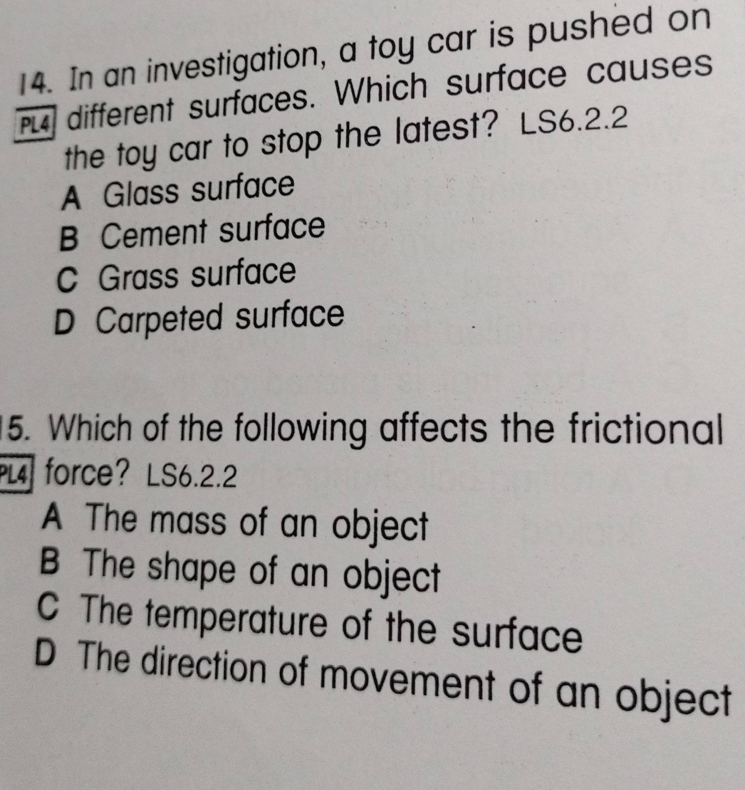 In an investigation, a toy car is pushed on
PL different surfaces. Which surface causes
the toy car to stop the latest? LS6.2.2
A Glass surface
B Cement surface
C Grass surface
D Carpeted surface
5. Which of the following affects the frictional
PL4 force? LS6.2.2
A The mass of an object
B The shape of an object
C The temperature of the surface
D The direction of movement of an object