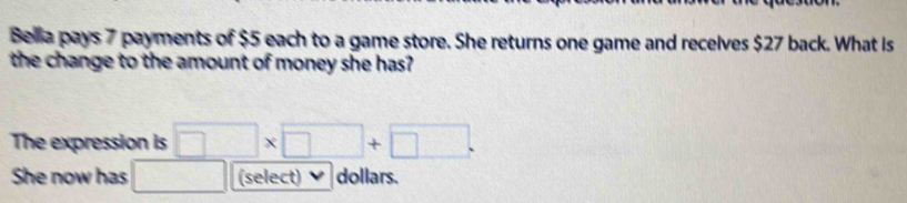 Belia pays 7 payments of $5 each to a game store. She returns one game and recelves $27 back. What Is 
the change to the amount of money she has? 
The expression is □ * □ +□. 
She now has □. (select) dollars.