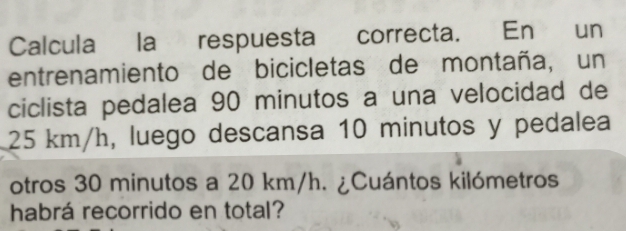 Calcula la respuesta correcta. En un 
entrenamiento de bicicletas de montaña, un 
ciclista pedalea 90 minutos a una velocidad de
25 km/h, luego descansa 10 minutos y pedalea 
otros 30 minutos a 20 km/h. ¿Cuántos kilómetros 
habrá recorrido en total?