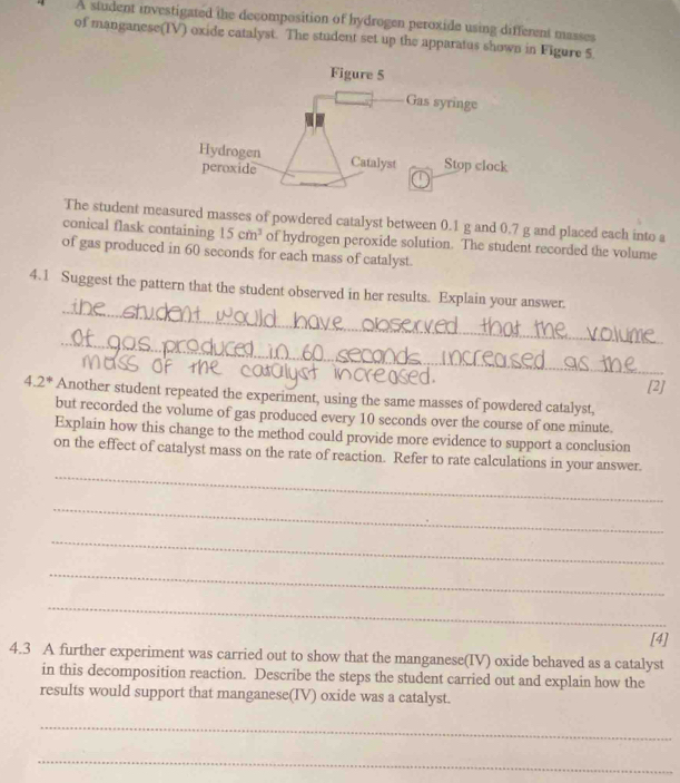 A student investigated the decomposition of hydrogen peroxide using different masses 
of manganese(IV) oxide catalyst. The student set up the apparatus shown in Figure 5. 
The student measured masses of powdered catalyst between 0.1 g and 0.7 g and placed each into a 
conical flask containing 15cm^3 of hydrogen peroxide solution. The student recorded the volume 
of gas produced in 60 seconds for each mass of catalyst. 
_ 
4.1 Suggest the pattern that the student observed in her results. Explain your answer. 
_ 
[2]
4.2^* Another student repeated the experiment, using the same masses of powdered catalyst, 
but recorded the volume of gas produced every 10 seconds over the course of one minute. 
Explain how this change to the method could provide more evidence to support a conclusion 
_ 
on the effect of catalyst mass on the rate of reaction. Refer to rate calculations in your answer. 
_ 
_ 
_ 
_ 
[4] 
4.3 A further experiment was carried out to show that the manganese(IV) oxide behaved as a catalyst 
in this decomposition reaction. Describe the steps the student carried out and explain how the 
results would support that manganese(IV) oxide was a catalyst. 
_ 
_