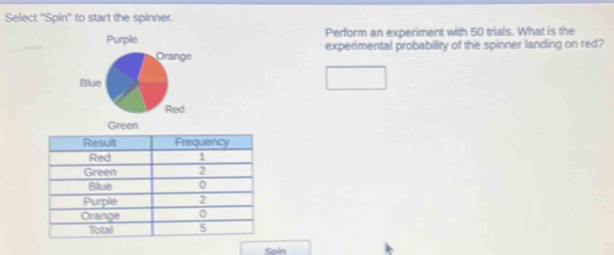 Select ''Spin'' to start the spinner. 
Purple Perform an experiment with 50 trials. What is the 
experimental probability of the spinner landing on red? 
Green 
Sain