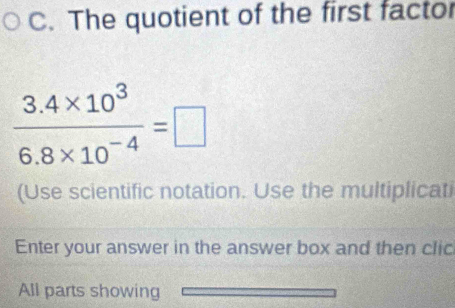 The quotient of the first factor
 (3.4* 10^3)/6.8* 10^(-4) =□
(Use scientific notation. Use the multiplicati 
Enter your answer in the answer box and then clic 
All parts showing