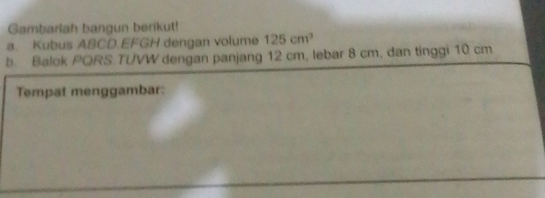 Gambarlah bangun berikut! 
a. Kubus ABCD.EFGH dengan volume 125cm^3
b. Balok PQRS.TUVW dengan panjang 12 cm, lebar 8 cm, dan tinggi 10 cm
Tempat menggambar: