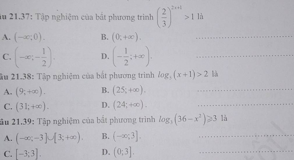 iu 21.37: Tập nghiệm của bất phương trình ( 2/3 )^2x+1>1la
A. (-∈fty ;0). B. (0;+∈fty ). _
C. (-∈fty ;- 1/2 ). (- 1/2 ;+∈fty ). _
D.
âu 21.38: Tập nghiệm của bất phương trình log _5(x+1)>212
B.
A. (9;+∈fty ). (25;+∈fty ). _
_
D.
C. (31;+∈fty ). (24;+∈fty ). _
âu 21.39: Tập nghiệm của bất phương trình log _3(36-x^2)≥slant 3 là
A. (-∈fty ;-3]∪ [3;+∈fty ). B. (-∈fty ;3]. _
C. [-3;3]. D. (0;3]. _