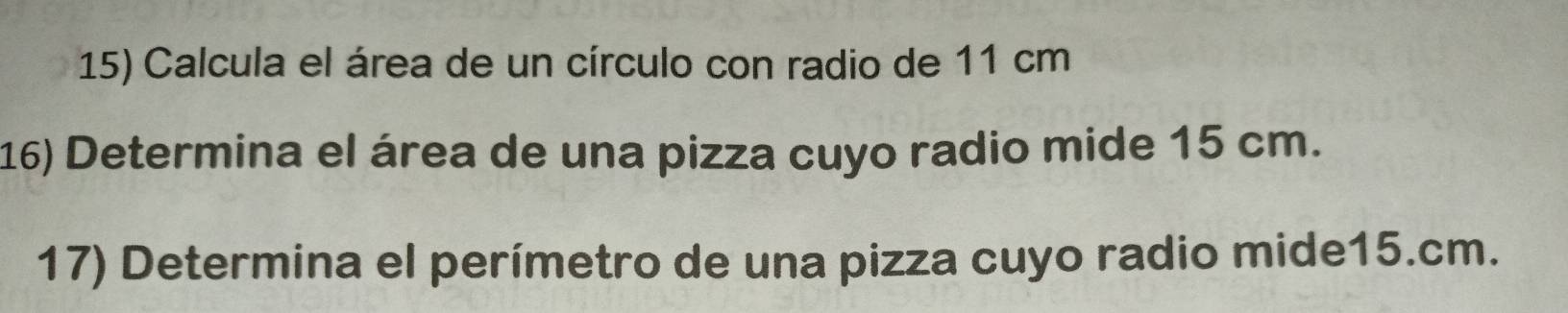 Calcula el área de un círculo con radio de 11 cm
16) Determina el área de una pizza cuyo radio mide 15 cm. 
17) Determina el perímetro de una pizza cuyo radio mide15.cm.