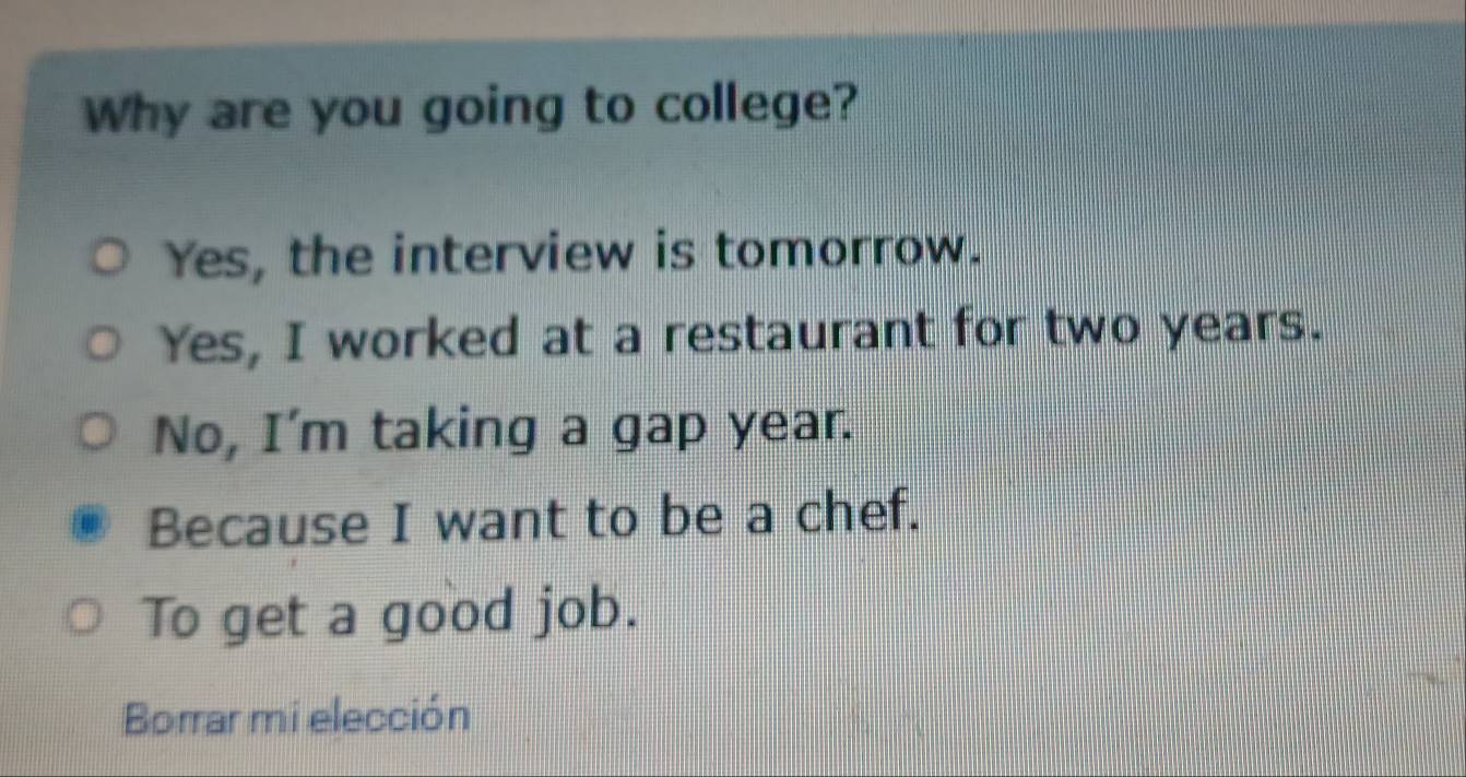 Why are you going to college?
Yes, the interview is tomorrow.
Yes, I worked at a restaurant for two years.
No, I'm taking a gap year.
Because I want to be a chef.
To get a good job.
Borrar mi elección