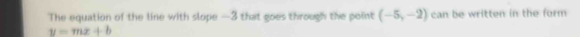 The equation of the line with slope —3 that goes through the point (-5,-2) can be written in the form
y=mx+b