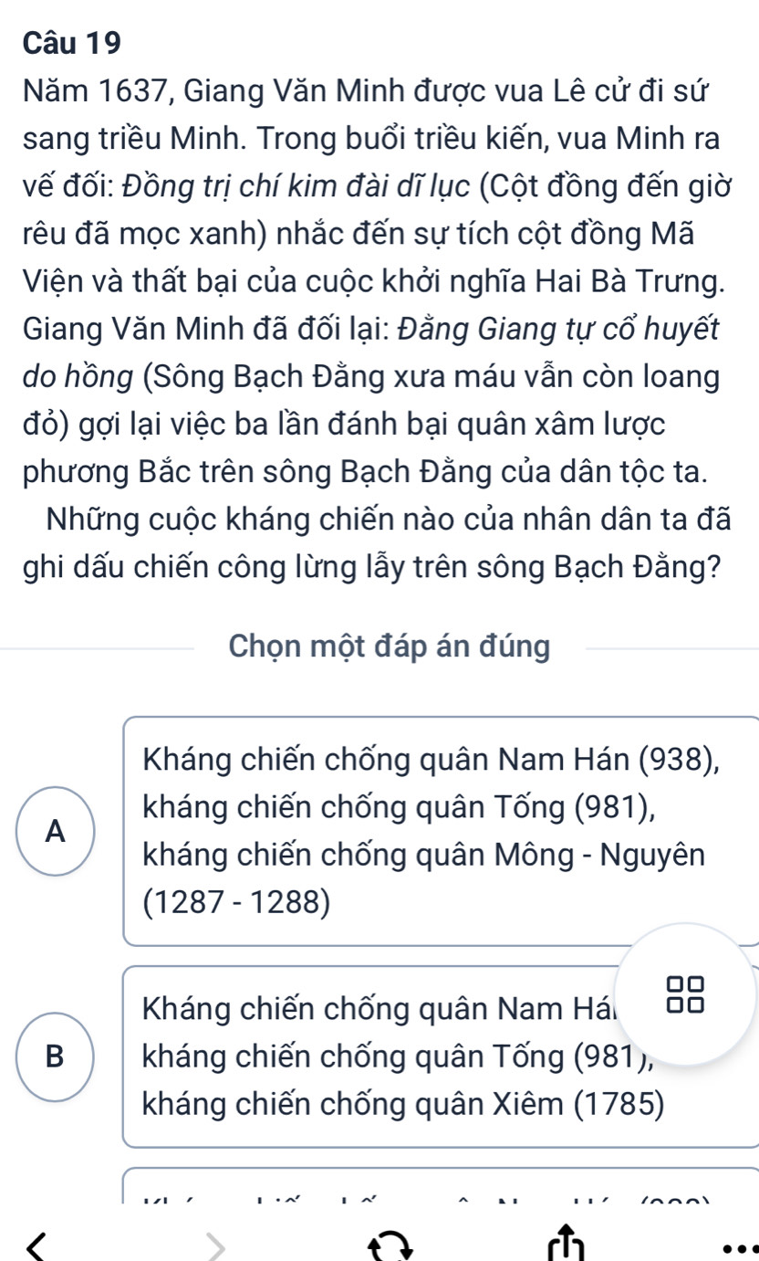 Năm 1637, Giang Văn Minh được vua Lê cử đi sứ
sang triều Minh. Trong buổi triều kiến, vua Minh ra
vế đối: Đồng trị chí kim đài dĩ lục (Cột đồng đến giờ
đrêu đã mọc xanh) nhắc đến sự tích cột đồng Mã
Viện và thất bại của cuộc khởi nghĩa Hai Bà Trưng.
Giang Văn Minh đã đối lại: Đằng Giang tự cổ huyết
do hồng (Sông Bạch Đằng xưa máu vẫn còn loang
đỏ) gợi lại việc ba lần đánh bại quân xâm lược
phương Bắc trên sông Bạch Đằng của dân tộc ta.
Những cuộc kháng chiến nào của nhân dân ta đã
ghi dấu chiến công lừng lẫy trên sông Bạch Đằng?
Chọn một đáp án đúng
Kháng chiến chống quân Nam Hán (938),
kháng chiến chống quân Tống (981),
A
kháng chiến chống quân Mông - Nguyên
(1287-1288)
Kháng chiến chống quân Nam Hái
B kháng chiến chống quân Tống (981),
kháng chiến chống quân Xiêm (1785)